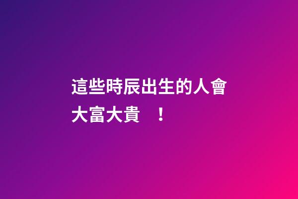 這些時辰出生的人會大富大貴！